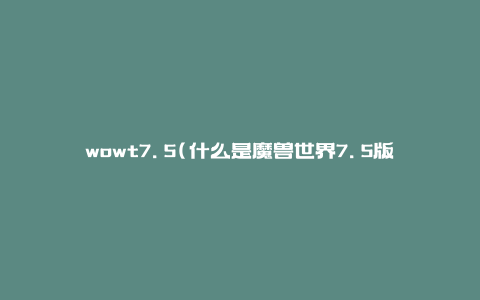 wowt7.5(什么是魔兽世界7.5版本，有哪些新内容)